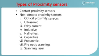 Types of Proximity sensors
•
•
Contact proximity sensors
Non-contact proximity sensors
i.
ii.
iii.
iv.
v.
vi.
vii.
Optical proximity
Ultrasonic
Eddy current
Inductive
Hall-effect
Capacitive
Pneumatic
sensors
viii.Fire optic scanning
ix. Scanning laser
 