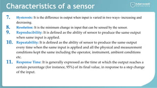 Characteristics of a sensor
7. Hysteresis: It is the difference in output when input is varied in two ways- increasing and
decreasing.
8. Resolution: It is the minimum change in input that can be sensed by the sensor.
9. Reproducibility: It is defined as the ability of sensor to produce the same output
when same input is applied.
10. Repeatability: It is defined as the ability of sensor to produce the same output
every time when the same input is applied and all the physical and measurement
conditions kept the same including the operator, instrument, ambient conditions
etc.
11. Response Time: It is generally expressed as the time at which the output reaches a
certain percentage (for instance, 95%) of its final value, in response to a step change
of the input.
 