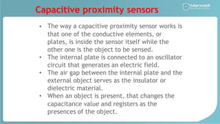Capacitive proximity sensors
• The way a capacitive proximity sensor works is
that one of the conductive elements, or
plates, is inside the sensor itself while the
other one is the object to be sensed.
The internal plate is connected to an oscillator
circuit that generates an electric field.
The air gap between the internal plate and the
external object serves as the insulator or
dielectric material.
When an object is present, that changes the
capacitance value and registers as the
presences of the object.
•
•
•
 