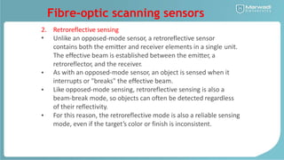 Fibre-optic scanning sensors
2.
•
Retroreflective sensing
Unlike an opposed-mode sensor, a retroreflective sensor
contains both the emitter and receiver elements in a single
The effective beam is established between the emitter, a
retroreflector, and the receiver.
unit.
• As with an opposed-mode sensor, an object is sensed when it
interrupts or "breaks" the effective beam.
Like opposed-mode sensing, retroreflective sensing is also a
beam-break mode, so objects can often be detected regardless
of their reflectivity.
For this reason, the retroreflective mode is also a reliable sensing
mode, even if the target’s color or finish is inconsistent.
•
•
 
