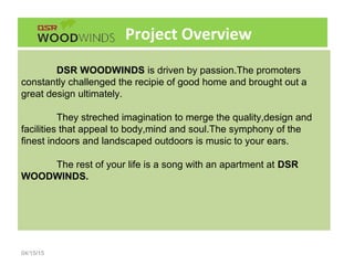 Project Overview
04/15/15
DSR WOODWINDS is driven by passion.The promoters
constantly challenged the recipie of good home and brought out a
great design ultimately.
They streched imagination to merge the quality,design and
facilities that appeal to body,mind and soul.The symphony of the
finest indoors and landscaped outdoors is music to your ears.
The rest of your life is a song with an apartment at DSR
WOODWINDS.
 