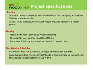 Project Specifications
Painting
External » One coat of texture Paint and two coats of Asian Apex / ICI Weather
Shield or equivalent make.
Internal » Smooth Luppum finish with Acrylic emulsion paint over a coat of
primer.
Flooring
Master Bed Room » Laminated Wooden Flooring.
Dining & Kitchen » Vitrified tiles (800x800) size.
Bathrooms & Balcony » Acid resistant Anti-Skid Ceramics Tile.
Tiles Cladding & Dadoing
Glazed Ceramics Tiles dado upto 2ft height above kitchen platform.
Glazed ceramic tiles (Tile size 12”X18”) dado of reputed make up to door height
for all toilets except master toilet (12”X 24”)
 