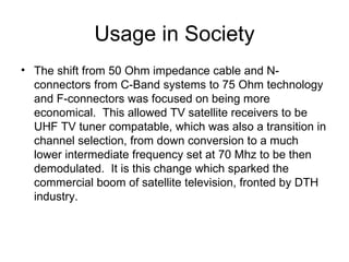 Usage in Society The shift from 50 Ohm impedance cable and N-connectors from C-Band systems to 75 Ohm technology and F-connectors was focused on being more economical.  This allowed TV satellite receivers to be UHF TV tuner compatable, which was also a transition in channel selection, from down conversion to a much lower intermediate frequency set at 70 Mhz to be then demodulated.  It is this change which sparked the commercial boom of satellite television, fronted by DTH industry.  