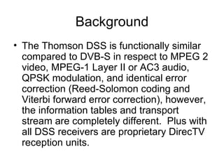 Background The Thomson DSS is functionally similar compared to DVB-S in respect to MPEG 2 video, MPEG-1 Layer II or AC3 audio, QPSK modulation, and identical error correction (Reed-Solomon coding and Viterbi forward error correction), however, the information tables and transport stream are completely different.  Plus with all DSS receivers are proprietary DirecTV reception units.  