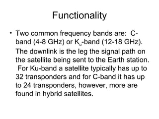 Functionality Two common frequency bands are:  C-band (4-8 GHz) or K u -band (12-18 GHz).  The downlink is the leg the signal path on the satellite being sent to the Earth station.  For Ku-band a satellite typically has up to 32 transponders and for C-band it has up to 24 transponders, however, more are found in hybrid satellites.  