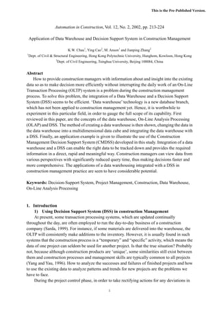 This is the Pre-Published Version.


                    Automation in Construction, Vol. 12, No. 2, 2002, pp. 213-224

    Application of Data Warehouse and Decision Support System in Construction Management

                             K.W. Chau1, Ying Cao2, M. Anson1 and Jianping Zhang2
1
    Dept. of Civil & Structural Engineering, Hong Kong Polytechnic University, Hunghom, Kowloon, Hong Kong
                     2
                      Dept. of Civil Engineering, Tsinghua University, Beijing 100084, China


Abstract
    How to provide construction managers with information about and insight into the existing
data so as to make decision more efficiently without interrupting the daily work of an On-Line
Transaction Processing (OLTP) system is a problem during the construction management
process. To solve this problem, the integration of a Data Warehouse and a Decision Support
System (DSS) seems to be efficient. ‘Data warehouse’ technology is a new database branch,
which has not been applied to construction management yet. Hence, it is worthwhile to
experiment in this particular field, in order to gauge the full scope of its capability. First
reviewed in this paper, are the concepts of the data warehouse, On-Line Analysis Processing
(OLAP) and DSS. The method of creating a data warehouse is then shown, changing the data in
the data warehouse into a multidimensional data cube and integrating the data warehouse with
a DSS. Finally, an application example is given to illustrate the use of the Construction
Management Decision Support System (CMDSS) developed in this study. Integration of a data
warehouse and a DSS can enable the right data to be tracked down and provides the required
information in a direct, rapid and meaningful way. Construction managers can view data from
various perspectives with significantly reduced query time, thus making decisions faster and
more comprehensive. The applications of a data warehousing integrated with a DSS in
construction management practice are seen to have considerable potential.

Keywords: Decision-Support System, Project Management, Construction, Data Warehouse,
On-Line Analysis Processing


1. Introduction
     1) Using Decision Support System (DSS) in construction Management
     At present, some transaction processing systems, which are updated continually
throughout the day, are often employed to run the day-to-day business of a construction
company (Sarda, 1999). For instance, if some materials are delivered into the warehouse, the
OLTP will consistently make additions to the inventory. However, it is usually found in such
systems that the construction process is a “temporary” and “specific” activity, which means the
data of one project can seldom be used for another project. Is that the true situation? Probably
not, because although construction products are ‘unique’, some similarities still exist between
them and construction processes and management skills are typically common to all projects
(Yang and Yau, 1996). How to analyze the successes and failures of finished projects and how
to use the existing data to analyze patterns and trends for new projects are the problems we
have to face.
     During the project control phase, in order to take rectifying actions for any deviations in

                                                        1
 