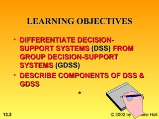 LEARNING OBJECTIVES

       • DIFFERENTIATE DECISION-
         SUPPORT SYSTEMS (DSS) FROM
         GROUP DECISION-SUPPORT
         SYSTEMS (GDSS)
       • DESCRIBE COMPONENTS OF DSS &
         GDSS
                       *

13.2                         © 2002 by Prentice Hall
 