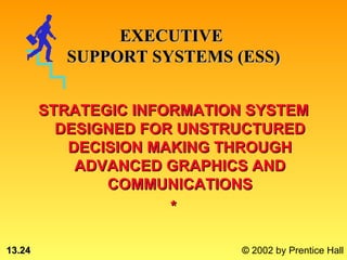 EXECUTIVE
          SUPPORT SYSTEMS (ESS)


        STRATEGIC INFORMATION SYSTEM
          DESIGNED FOR UNSTRUCTURED
           DECISION MAKING THROUGH
            ADVANCED GRAPHICS AND
               COMMUNICATIONS
                      *

13.24                        © 2002 by Prentice Hall
 