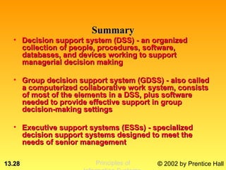 Summary
  • Decision support system (DSS) - an organized
    collection of people, procedures, software,
    databases, and devices working to support
    managerial decision making

  • Group decision support system (GDSS) - also called
    a computerized collaborative work system, consists
    of most of the elements in a DSS, plus software
    needed to provide effective support in group
    decision-making settings

  • Executive support systems (ESSs) - specialized
    decision support systems designed to meet the
    needs of senior management

13.28                   Principles of   © 2002 by Prentice Hall
 