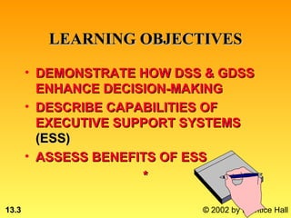 LEARNING OBJECTIVES

       • DEMONSTRATE HOW DSS & GDSS
         ENHANCE DECISION-MAKING
       • DESCRIBE CAPABILITIES OF
         EXECUTIVE SUPPORT SYSTEMS
         (ESS)
       • ASSESS BENEFITS OF ESS
                      *

13.3                        © 2002 by Prentice Hall
 