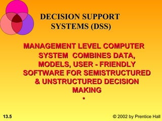 DECISION SUPPORT
            SYSTEMS (DSS)

       MANAGEMENT LEVEL COMPUTER
          SYSTEM COMBINES DATA,
          MODELS, USER - FRIENDLY
       SOFTWARE FOR SEMISTRUCTURED
         & UNSTRUCTURED DECISION
                  MAKING
                   *

13.5                     © 2002 by Prentice Hall
 