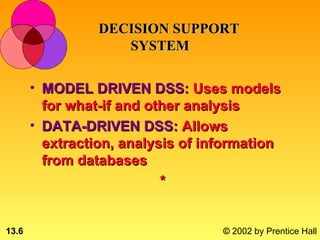 DECISION SUPPORT
                    SYSTEM

       • MODEL DRIVEN DSS: Uses models
         for what-if and other analysis
       • DATA-DRIVEN DSS: Allows
         extraction, analysis of information
         from databases
                           *


13.6                               © 2002 by Prentice Hall
 