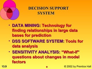 DECISION SUPPORT
                   SYSTEM

       • DATA MINING: Technology for
         finding relationships in large data
         bases for prediction
       • DSS SOFTWARE SYSTEM: Tools for
         data analysis
       • SENSITIVITY ANALYSIS: “What-if”
         questions about changes in model
         factors
13.9                              © 2002 by Prentice Hall
 