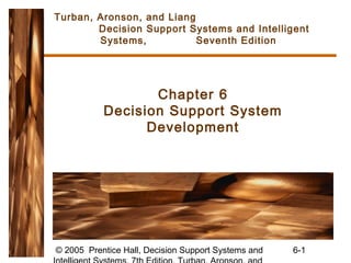 Turban, Aronson, and Liang
        Decision Support Systems and Intelligent
        Systems,           Seventh Edition




                  Chapter 6
           Decision Support System
                 Development




© 2005 Prentice Hall, Decision Support Systems and   6-1
 