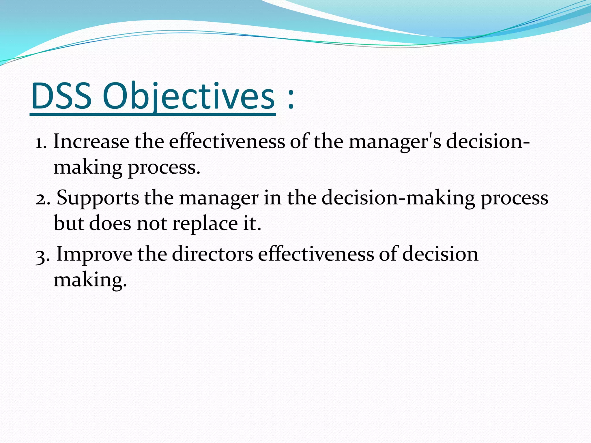DSS Objectives :
1. Increase the effectiveness of the manager's decision-
   making process.
2. Supports the manager in the decision-making process
   but does not replace it.
3. Improve the directors effectiveness of decision
   making.
 