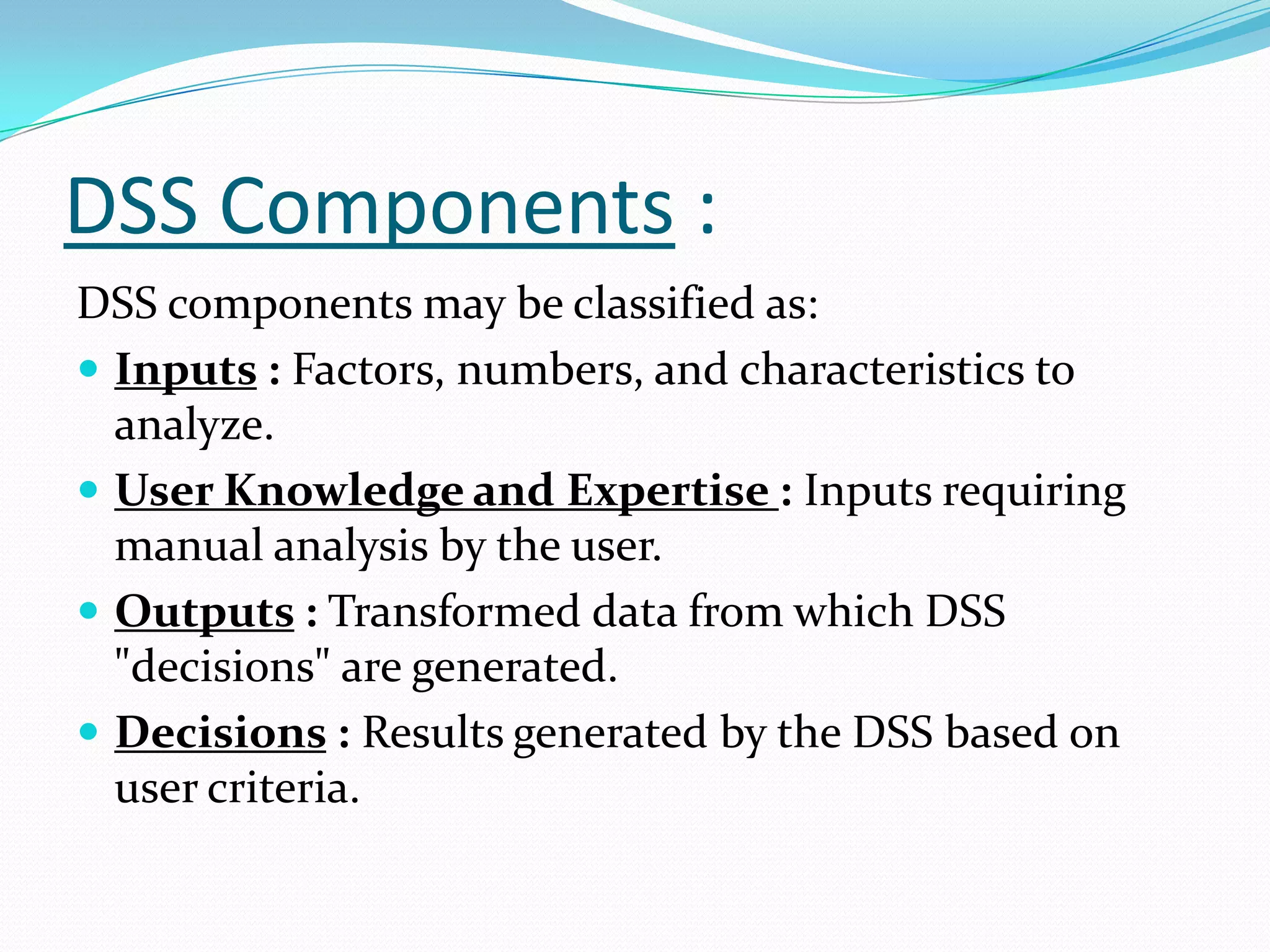 DSS Components :
DSS components may be classified as:
 Inputs : Factors, numbers, and characteristics to
  analyze.
 User Knowledge and Expertise : Inputs requiring
  manual analysis by the user.
 Outputs : Transformed data from which DSS
  "decisions" are generated.
 Decisions : Results generated by the DSS based on
  user criteria.
 