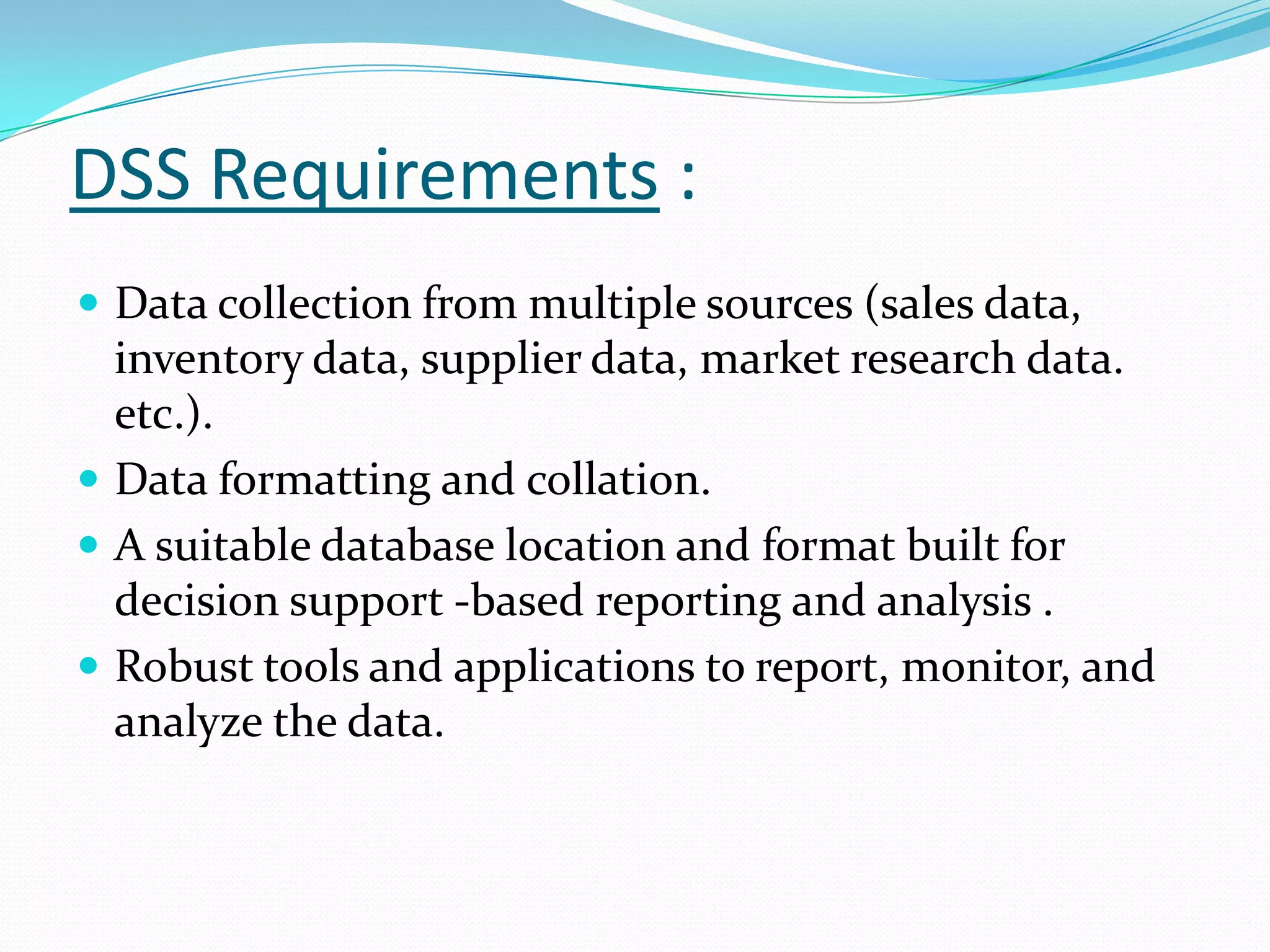 DSS Requirements :
 Data collection from multiple sources (sales data,
  inventory data, supplier data, market research data.
  etc.).
 Data formatting and collation.
 A suitable database location and format built for
  decision support -based reporting and analysis .
 Robust tools and applications to report, monitor, and
  analyze the data.
 