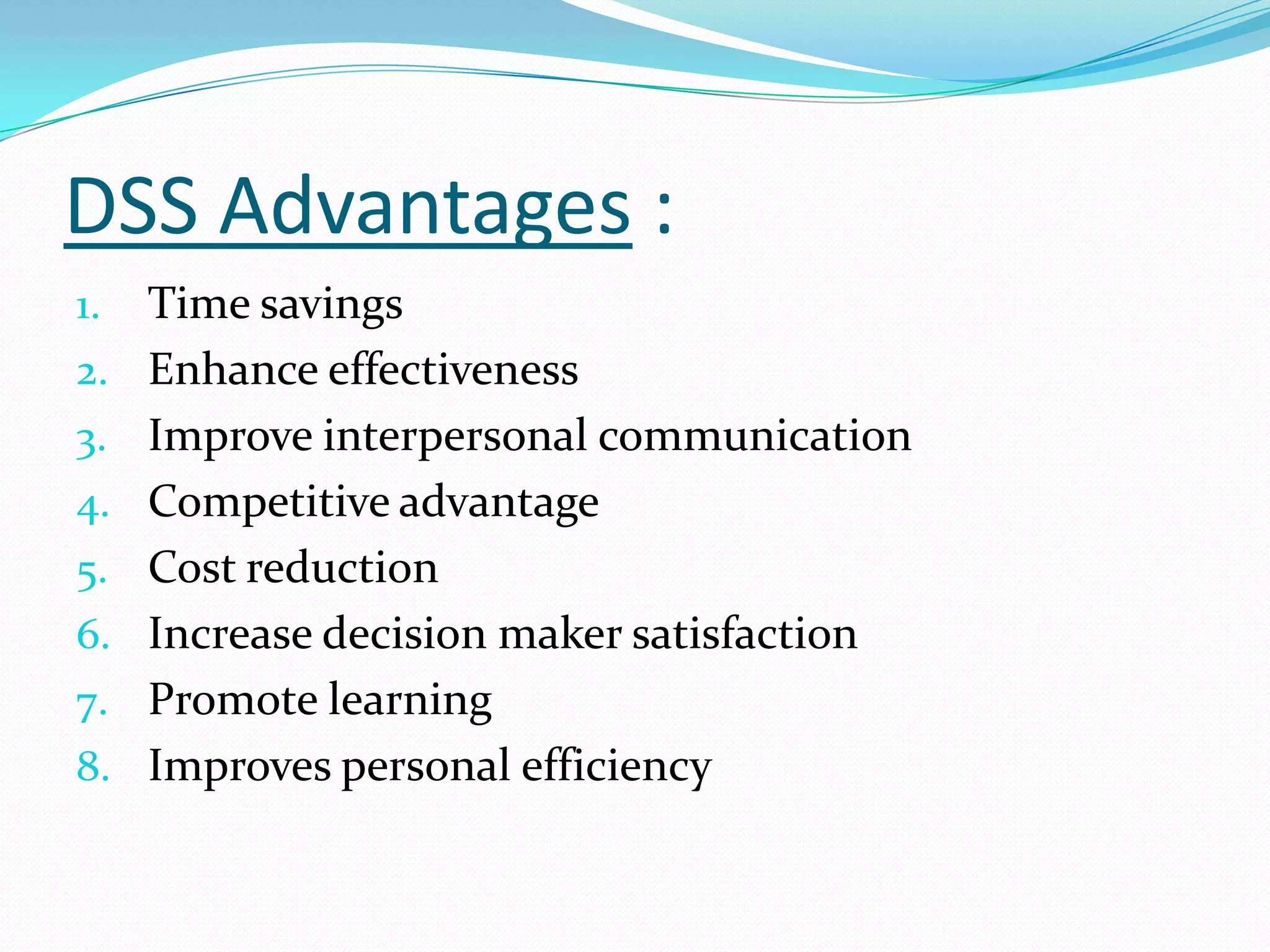 DSS Advantages :
1.   Time savings
2.   Enhance effectiveness
3.   Improve interpersonal communication
4.   Competitive advantage
5.   Cost reduction
6.   Increase decision maker satisfaction
7.   Promote learning
8.   Improves personal efficiency
 