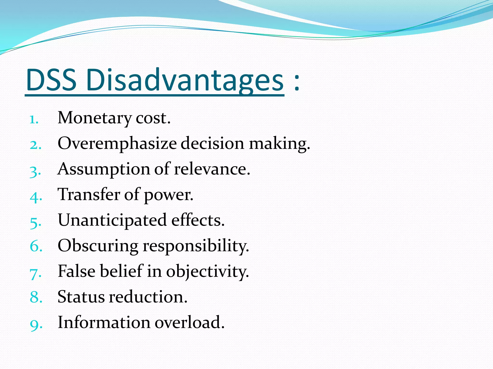 DSS Disadvantages :
1.   Monetary cost.
2.   Overemphasize decision making.
3.   Assumption of relevance.
4.   Transfer of power.
5.   Unanticipated effects.
6.   Obscuring responsibility.
7.   False belief in objectivity.
8.   Status reduction.
9.   Information overload.
 