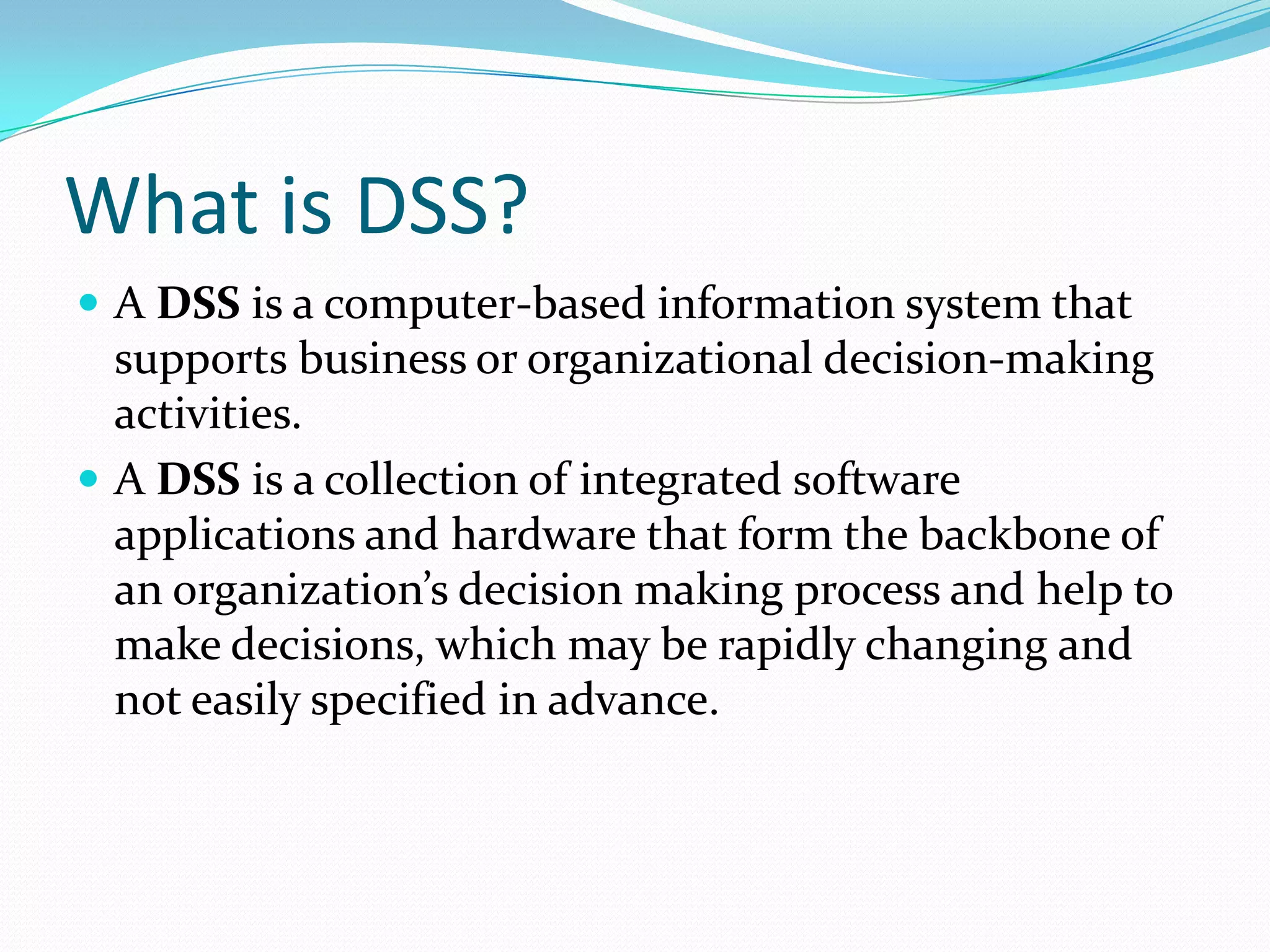 What is DSS?
 A DSS is a computer-based information system that
  supports business or organizational decision-making
  activities.
 A DSS is a collection of integrated software
  applications and hardware that form the backbone of
  an organization’s decision making process and help to
  make decisions, which may be rapidly changing and
  not easily specified in advance.
 