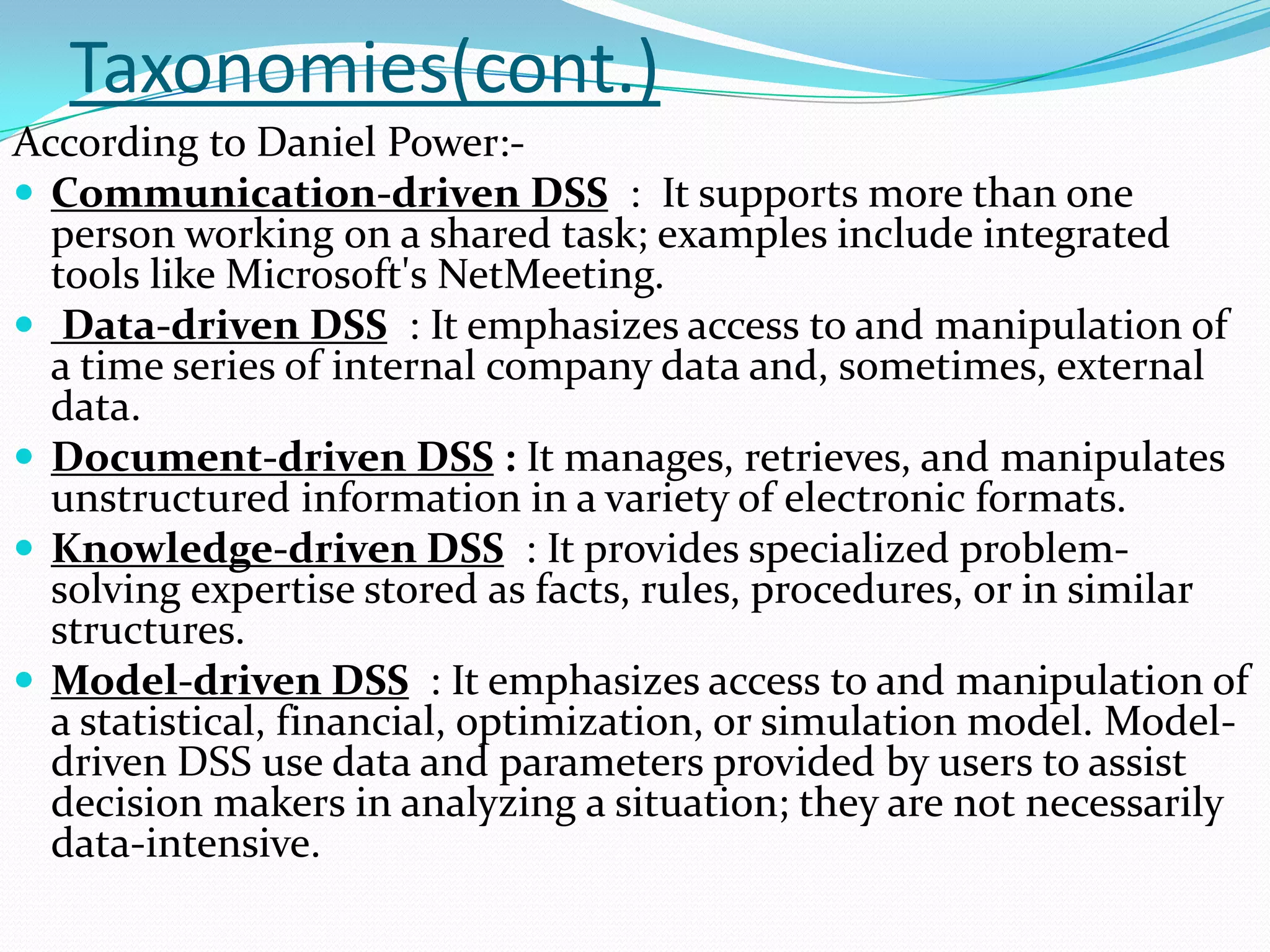 Taxonomies(cont.)
According to Daniel Power:-
 Communication-driven DSS : It supports more than one
  person working on a shared task; examples include integrated
  tools like Microsoft's NetMeeting.
 Data-driven DSS : It emphasizes access to and manipulation of
  a time series of internal company data and, sometimes, external
  data.
 Document-driven DSS : It manages, retrieves, and manipulates
  unstructured information in a variety of electronic formats.
 Knowledge-driven DSS : It provides specialized problem-
  solving expertise stored as facts, rules, procedures, or in similar
  structures.
 Model-driven DSS : It emphasizes access to and manipulation of
  a statistical, financial, optimization, or simulation model. Model-
  driven DSS use data and parameters provided by users to assist
  decision makers in analyzing a situation; they are not necessarily
  data-intensive.
 