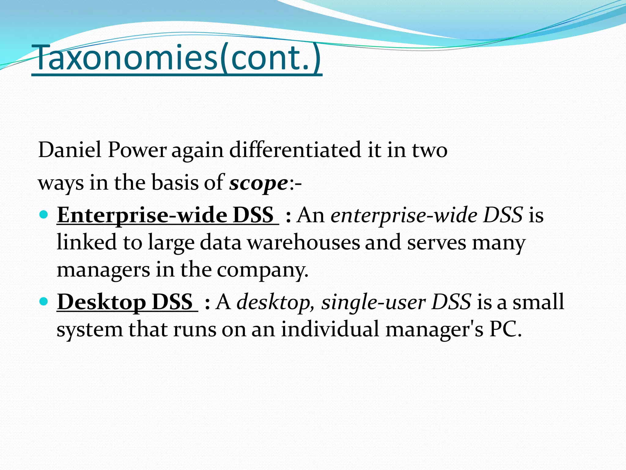 Taxonomies(cont.)

Daniel Power again differentiated it in two
ways in the basis of scope:-
 Enterprise-wide DSS : An enterprise-wide DSS is
  linked to large data warehouses and serves many
  managers in the company.
 Desktop DSS : A desktop, single-user DSS is a small
  system that runs on an individual manager's PC.
 