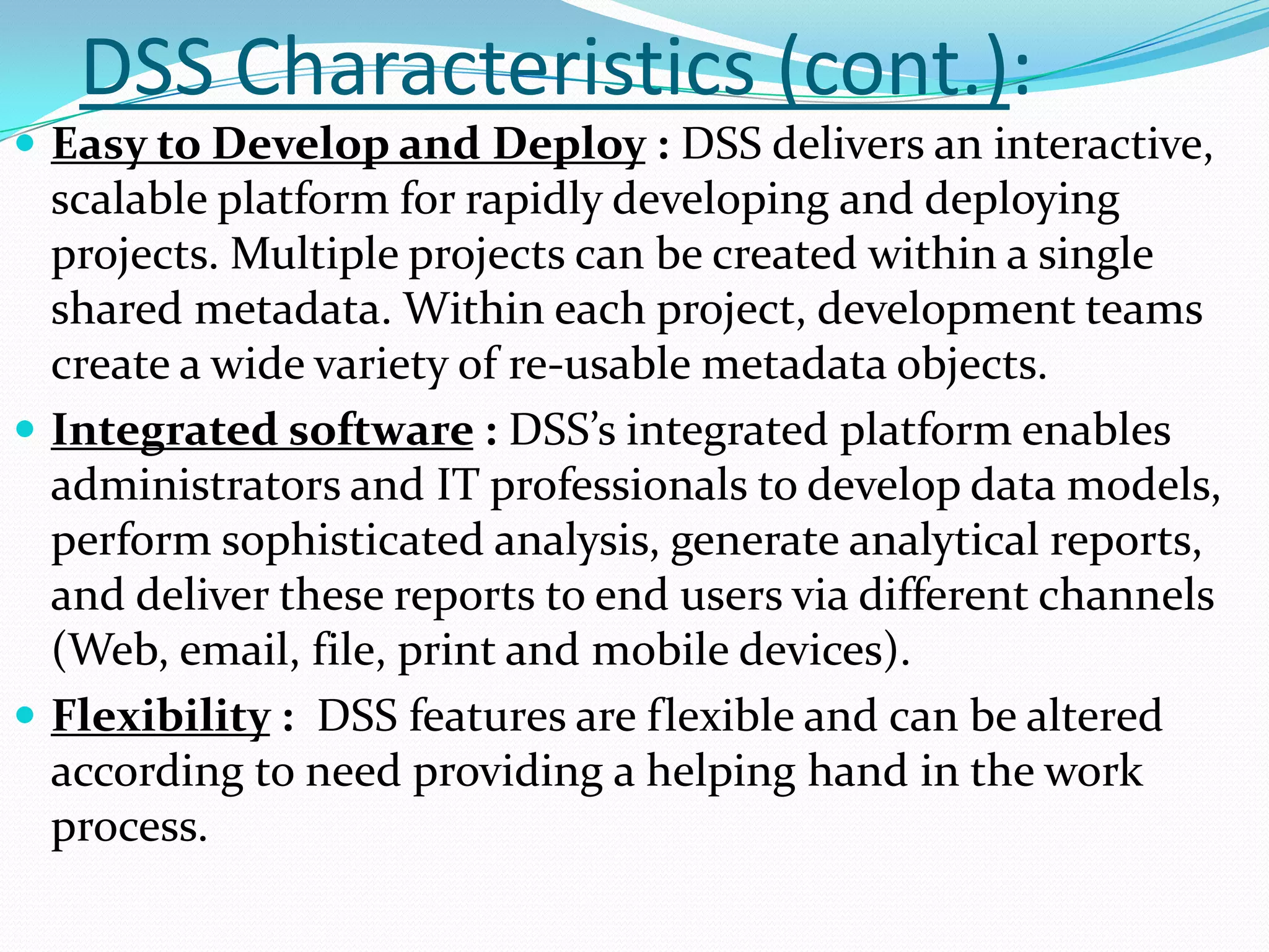 DSS Characteristics (cont.):
 Easy to Develop and Deploy : DSS delivers an interactive,
  scalable platform for rapidly developing and deploying
  projects. Multiple projects can be created within a single
  shared metadata. Within each project, development teams
  create a wide variety of re-usable metadata objects.
 Integrated software : DSS’s integrated platform enables
  administrators and IT professionals to develop data models,
  perform sophisticated analysis, generate analytical reports,
  and deliver these reports to end users via different channels
  (Web, email, file, print and mobile devices).
 Flexibility : DSS features are flexible and can be altered
  according to need providing a helping hand in the work
  process.
 