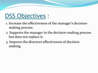 DSS Objectives :
1. Increase the effectiveness of the manager's decision-
   making process.
2. Supports the manager in the decision-making process
   but does not replace it.
3. Improve the directors effectiveness of decision
   making.
 