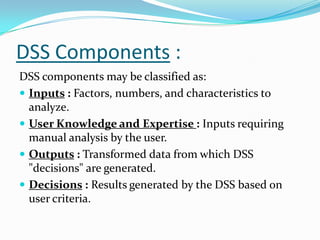 DSS Components :
DSS components may be classified as:
 Inputs : Factors, numbers, and characteristics to
  analyze.
 User Knowledge and Expertise : Inputs requiring
  manual analysis by the user.
 Outputs : Transformed data from which DSS
  "decisions" are generated.
 Decisions : Results generated by the DSS based on
  user criteria.
 