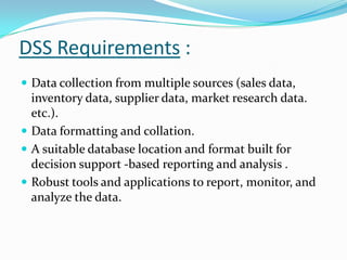 DSS Requirements :
 Data collection from multiple sources (sales data,
  inventory data, supplier data, market research data.
  etc.).
 Data formatting and collation.
 A suitable database location and format built for
  decision support -based reporting and analysis .
 Robust tools and applications to report, monitor, and
  analyze the data.
 