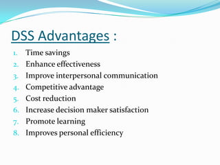 DSS Advantages :
1.   Time savings
2.   Enhance effectiveness
3.   Improve interpersonal communication
4.   Competitive advantage
5.   Cost reduction
6.   Increase decision maker satisfaction
7.   Promote learning
8.   Improves personal efficiency
 