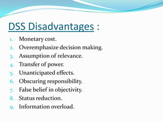 DSS Disadvantages :
1.   Monetary cost.
2.   Overemphasize decision making.
3.   Assumption of relevance.
4.   Transfer of power.
5.   Unanticipated effects.
6.   Obscuring responsibility.
7.   False belief in objectivity.
8.   Status reduction.
9.   Information overload.
 