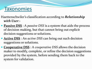 Taxonomies
Haettenschwiler’s classification according to Relationship
  with User:-
 Passive DSS : A passive DSS is a system that aids the process
  of decision making, but that cannot bring out explicit
  decision suggestions or solutions.
 Active DSS : An active DSS can bring out such decision
  suggestions or solutions.
 Cooperative DSS : A cooperative DSS allows the decision
  maker to modify, complete, or refine the decision suggestions
  provided by the system, before sending them back to the
  system for validation.
 