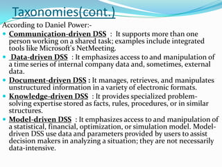 Taxonomies(cont.)
According to Daniel Power:-
 Communication-driven DSS : It supports more than one
  person working on a shared task; examples include integrated
  tools like Microsoft's NetMeeting.
 Data-driven DSS : It emphasizes access to and manipulation of
  a time series of internal company data and, sometimes, external
  data.
 Document-driven DSS : It manages, retrieves, and manipulates
  unstructured information in a variety of electronic formats.
 Knowledge-driven DSS : It provides specialized problem-
  solving expertise stored as facts, rules, procedures, or in similar
  structures.
 Model-driven DSS : It emphasizes access to and manipulation of
  a statistical, financial, optimization, or simulation model. Model-
  driven DSS use data and parameters provided by users to assist
  decision makers in analyzing a situation; they are not necessarily
  data-intensive.
 
