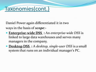 Taxonomies(cont.)

Daniel Power again differentiated it in two
ways in the basis of scope:-
 Enterprise-wide DSS : An enterprise-wide DSS is
  linked to large data warehouses and serves many
  managers in the company.
 Desktop DSS : A desktop, single-user DSS is a small
  system that runs on an individual manager's PC.
 