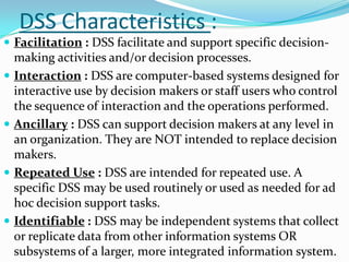 DSS Characteristics :
 Facilitation : DSS facilitate and support specific decision-
    making activities and/or decision processes.
   Interaction : DSS are computer-based systems designed for
    interactive use by decision makers or staff users who control
    the sequence of interaction and the operations performed.
   Ancillary : DSS can support decision makers at any level in
    an organization. They are NOT intended to replace decision
    makers.
   Repeated Use : DSS are intended for repeated use. A
    specific DSS may be used routinely or used as needed for ad
    hoc decision support tasks.
   Identifiable : DSS may be independent systems that collect
    or replicate data from other information systems OR
    subsystems of a larger, more integrated information system.
 