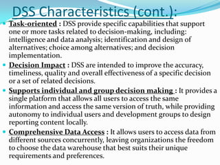 DSS Characteristics (cont.):
 Task-oriented : DSS provide specific capabilities that support
  one or more tasks related to decision-making, including:
  intelligence and data analysis; identification and design of
  alternatives; choice among alternatives; and decision
  implementation.
 Decision Impact : DSS are intended to improve the accuracy,
  timeliness, quality and overall effectiveness of a specific decision
  or a set of related decisions.
 Supports individual and group decision making : It provides a
  single platform that allows all users to access the same
  information and access the same version of truth, while providing
  autonomy to individual users and development groups to design
  reporting content locally.
 Comprehensive Data Access : It allows users to access data from
  different sources concurrently, leaving organizations the freedom
  to choose the data warehouse that best suits their unique
  requirements and preferences.
 