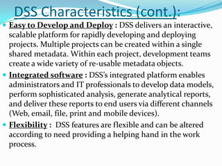 DSS Characteristics (cont.):
 Easy to Develop and Deploy : DSS delivers an interactive,
  scalable platform for rapidly developing and deploying
  projects. Multiple projects can be created within a single
  shared metadata. Within each project, development teams
  create a wide variety of re-usable metadata objects.
 Integrated software : DSS’s integrated platform enables
  administrators and IT professionals to develop data models,
  perform sophisticated analysis, generate analytical reports,
  and deliver these reports to end users via different channels
  (Web, email, file, print and mobile devices).
 Flexibility : DSS features are flexible and can be altered
  according to need providing a helping hand in the work
  process.
 