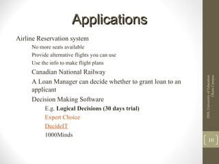 ApplicationsApplications
Airline Reservation system
No more seats available
Provide alternative flights you can use
Use the info to make flight plans
Canadian National Railway
A Loan Manager can decide whether to grant loan to an
applicant
Decision Making Software
E.g. Logical Decisions (30 days trial)
Expert Choice
DecideIT
1000Minds
DSS,UniversityofEducation
OkaraCampus
10
 
