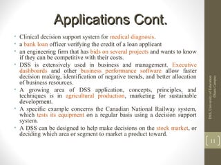 Applications Cont.Applications Cont.
• Clinical decision support system for medical diagnosis.
• a bank loan officer verifying the credit of a loan applicant
• an engineering firm that has bids on several projects and wants to know
if they can be competitive with their costs.
• DSS is extensively used in business and management. Executive
dashboards and other business performance software allow faster
decision making, identification of negative trends, and better allocation
of business resources.
• A growing area of DSS application, concepts, principles, and
techniques is in agricultural production, marketing for sustainable
development.
• A specific example concerns the Canadian National Railway system,
which tests its equipment on a regular basis using a decision support
system.
• A DSS can be designed to help make decisions on the stock market, or
deciding which area or segment to market a product toward.
DSS,UniversityofEducation
OkaraCampus
11
 
