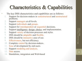 Characteristics & CapabilitiesCharacteristics & Capabilities
• The key DSS characteristics and capabilities are as follows:
1. Support for decision makers in semistructured and unstructured
problems.
2. Support managers at all levels.
3. Support individuals and groups.
4. Support for interdependent or sequential decisions.
5. Support intelligence, design, choice, and implementation.
6. Support variety of decision processes and styles.
7. DSS should be adaptable and flexible.
8. DSS should be interactive ease of use.
9. Effectiveness, but not efficiency.
10. Complete control by decision-makers.
11. Ease of development by end users.
12. Support modeling and analysis.
13. Data access.
14. Standalone, integration and Web-based
DSS,UniversityofEducation
OkaraCampus
12
 
