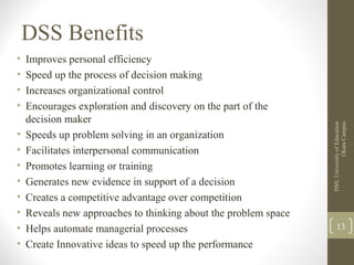 • Improves personal efficiency
• Speed up the process of decision making
• Increases organizational control
• Encourages exploration and discovery on the part of the
decision maker
• Speeds up problem solving in an organization
• Facilitates interpersonal communication
• Promotes learning or training
• Generates new evidence in support of a decision
• Creates a competitive advantage over competition
• Reveals new approaches to thinking about the problem space
• Helps automate managerial processes
• Create Innovative ideas to speed up the performance
DSS,UniversityofEducation
OkaraCampus
13
DSS Benefits
 