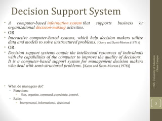 Decision Support System
• A computer-based information system that supports business or
organizational decision-making activities.
• OR
• Interactive computer-based systems, which help decision makers utilize
data and models to solve unstructured problems. [Gorry and Scott-Morton (1971)]
• OR
• Decision support systems couple the intellectual resources of individuals
with the capabilities of the computer to improve the quality of decisions.
It is a computer-based support system for management decision makers
who deal with semi-structured problems. [Keen and Scott-Morton (1978)]
• What do managers do?
• Functions:
• Plan, organize, command, coordinate, control.
• Roles
• Interpersonal, informational, decisional
DSS,UniversityofEducation
OkaraCampus
3
 