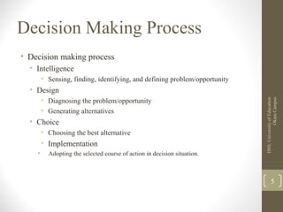 Decision Making Process
• Decision making process
• Intelligence
• Sensing, finding, identifying, and defining problem/opportunity
• Design
• Diagnosing the problem/opportunity
• Generating alternatives
• Choice
• Choosing the best alternative
• Implementation
• Adopting the selected course of action in decision situation.
DSS,UniversityofEducation
OkaraCampus
5
 