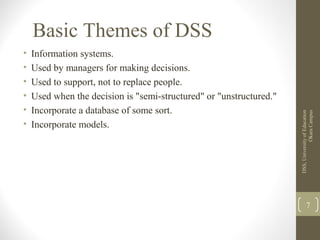 Basic Themes of DSS
• Information systems.
• Used by managers for making decisions.
• Used to support, not to replace people.
• Used when the decision is "semi-structured" or "unstructured."
• Incorporate a database of some sort.
• Incorporate models.
DSS,UniversityofEducation
OkaraCampus
7
 