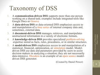 Taxonomy of DSS
1. A communication-driven DSS supports more than one person
working on a shared task; examples include integrated tools like
Google Docs or Groove
2. A data-driven DSS or data-oriented DSS emphasizes access to
and manipulation of a time series of internal company data and,
sometimes, external data.
3. A document-driven DSS manages, retrieves, and manipulates
unstructured information in a variety of electronic formats.
4. A knowledge-driven DSS provides specialized problem-solving
expertise stored as facts, rules, procedures, or in similar structures.
5. A model-driven DSS emphasizes access to and manipulation of a
statistical, financial, optimization, or simulation model. Model-
driven DSS use data and parameters provided by users to assist
decision makers in analyzing a situation; they are not necessarily
data-intensive. Dicodess is an example of an open source model-
driven DSS generator.
(Created by Daniel Power)
DSS,UniversityofEducation
OkaraCampus
8
 
