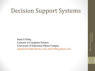Inam Ul-Haq
Lecturer in Computer Science
University of Education Okara Campus
organizer@dfd-charity.com, inam.bth@gmail.com

DSS, University of Education
Okara Campus

Decision Support Systems

1

 