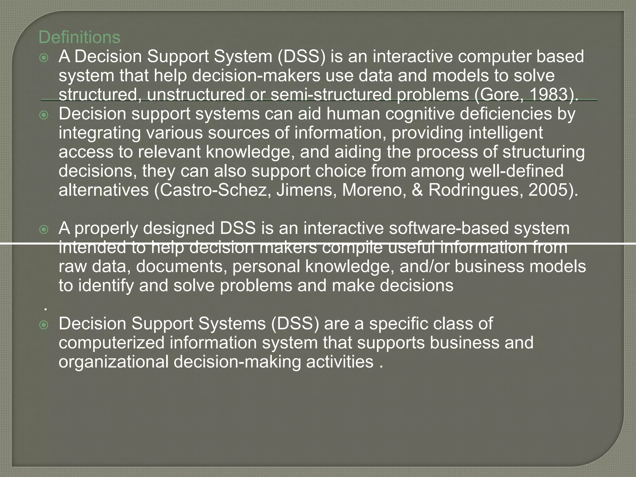 Definitions
 A Decision Support System (DSS) is an interactive computer based
system that help decision-makers use data and models to solve
structured, unstructured or semi-structured problems (Gore, 1983).
 Decision support systems can aid human cognitive deficiencies by
integrating various sources of information, providing intelligent
access to relevant knowledge, and aiding the process of structuring
decisions, they can also support choice from among well-defined
alternatives (Castro-Schez, Jimens, Moreno, & Rodringues, 2005).
 A properly designed DSS is an interactive software-based system
intended to help decision makers compile useful information from
raw data, documents, personal knowledge, and/or business models
to identify and solve problems and make decisions
.
 Decision Support Systems (DSS) are a specific class of
computerized information system that supports business and
organizational decision-making activities .
 