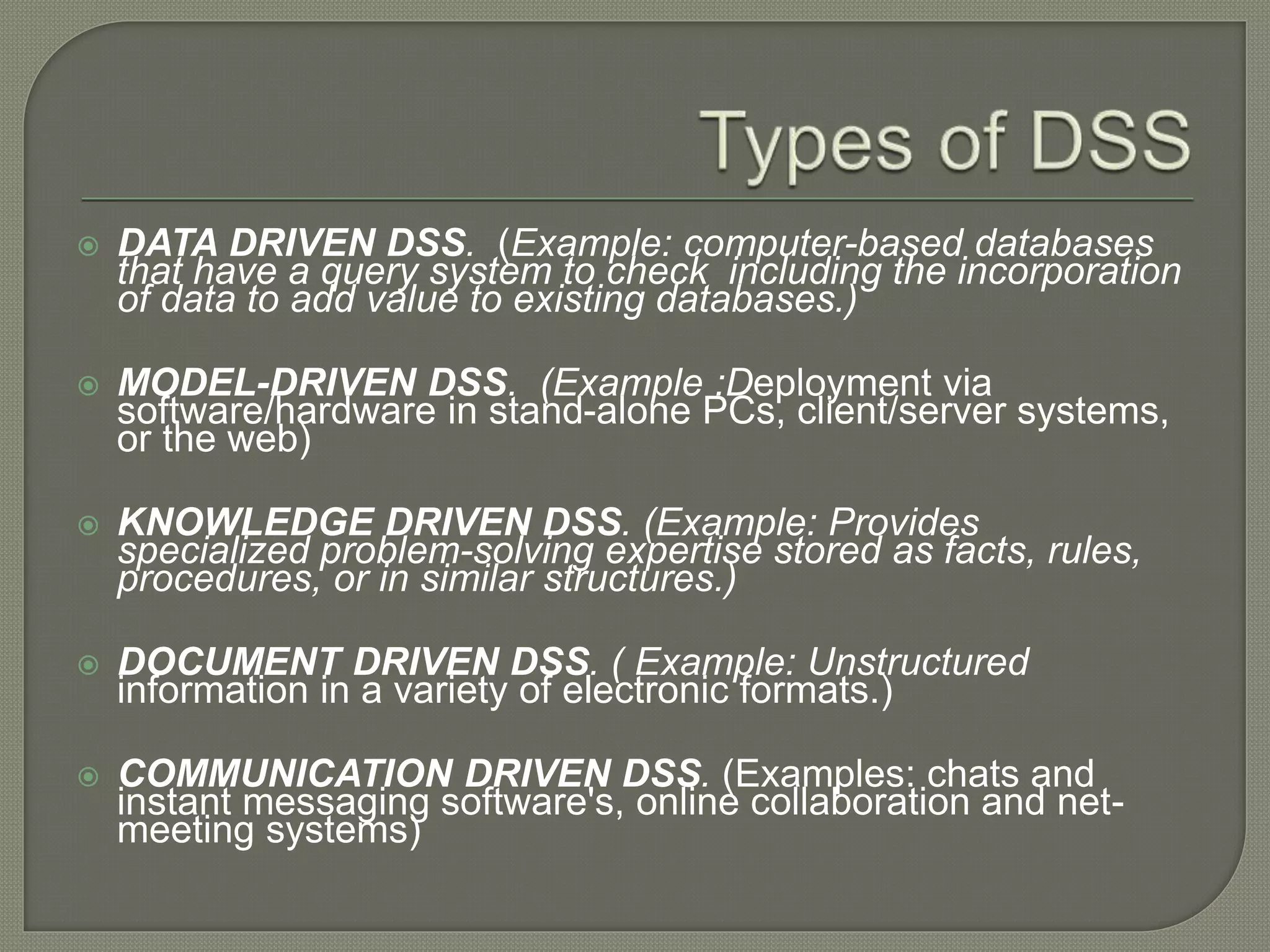  DATA DRIVEN DSS. (Example: computer-based databases
that have a query system to check including the incorporation
of data to add value to existing databases.)
 MODEL-DRIVEN DSS. (Example :Deployment via
software/hardware in stand-alone PCs, client/server systems,
or the web)
 KNOWLEDGE DRIVEN DSS. (Example: Provides
specialized problem-solving expertise stored as facts, rules,
procedures, or in similar structures.)
 DOCUMENT DRIVEN DSS. ( Example: Unstructured
information in a variety of electronic formats.)
 COMMUNICATION DRIVEN DSS. (Examples: chats and
instant messaging software's, online collaboration and net-
meeting systems)
 