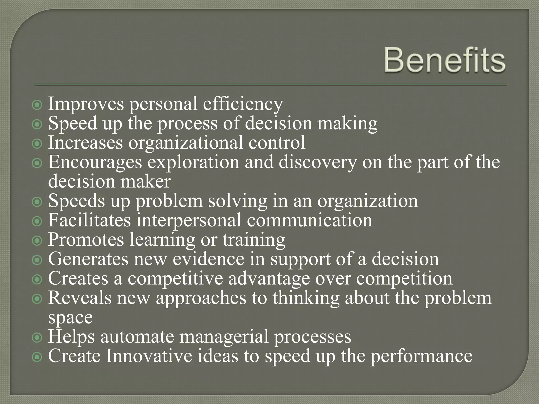  Improves personal efficiency
 Speed up the process of decision making
 Increases organizational control
 Encourages exploration and discovery on the part of the
decision maker
 Speeds up problem solving in an organization
 Facilitates interpersonal communication
 Promotes learning or training
 Generates new evidence in support of a decision
 Creates a competitive advantage over competition
 Reveals new approaches to thinking about the problem
space
 Helps automate managerial processes
 Create Innovative ideas to speed up the performance
 